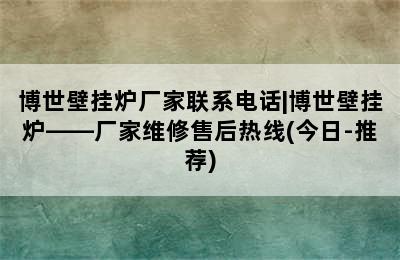 博世壁挂炉厂家联系电话|博世壁挂炉——厂家维修售后热线(今日-推荐)